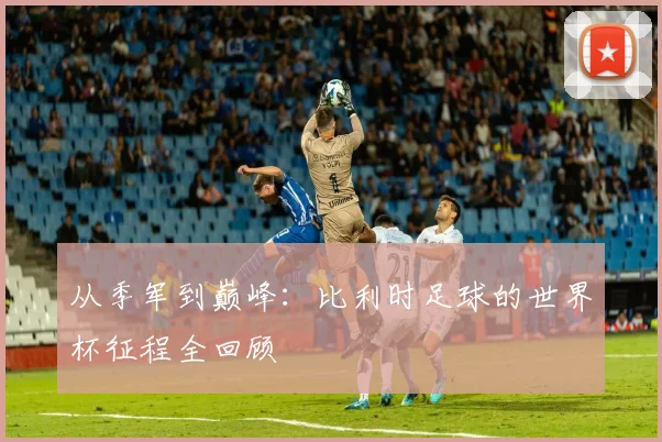 从季军到巅峰:比利时足球的世界杯征程全回顾
