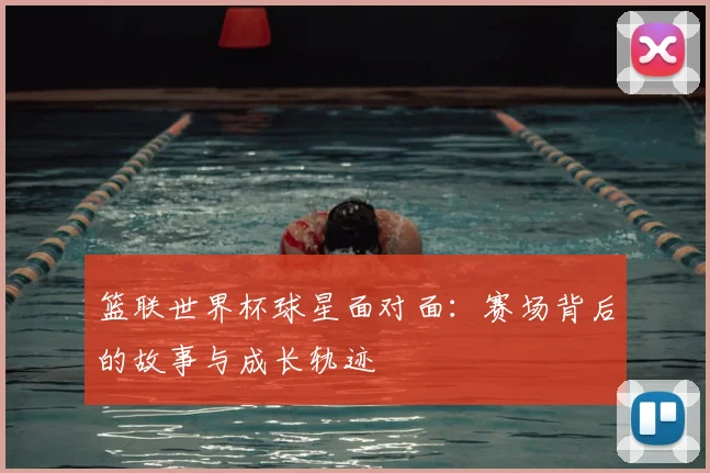 篮联世界杯球星面对面：赛场背后的故事与成长轨迹
