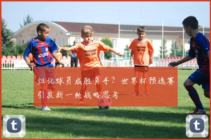 归化球员成胜负手？世界杯预选赛引发新一轮战略思考