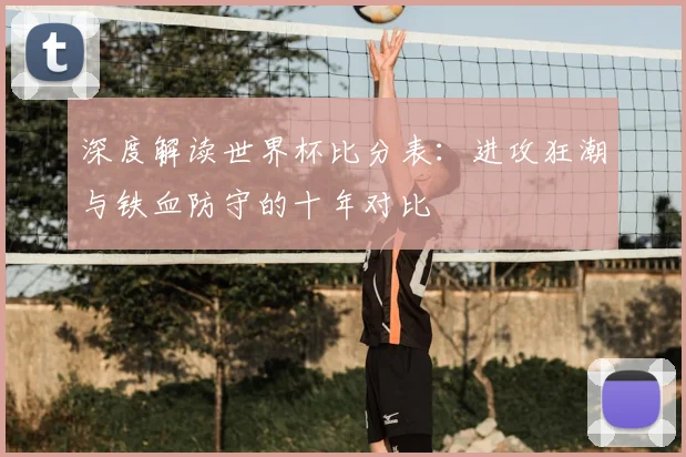 深度解读世界杯比分表:进攻狂潮与铁血防守的十年对比