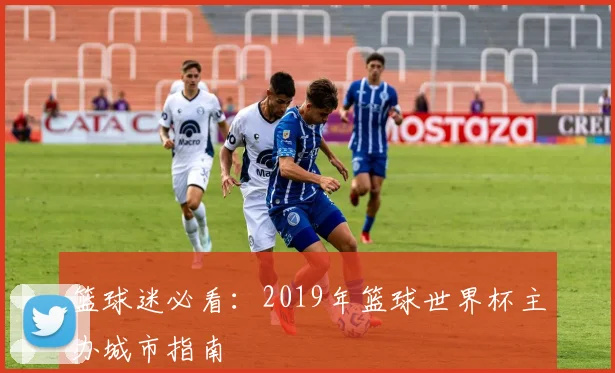篮球迷必看：2019年篮球世界杯主办城市指南