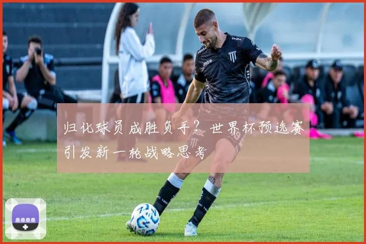 归化球员成胜负手？世界杯预选赛引发新一轮战略思考
