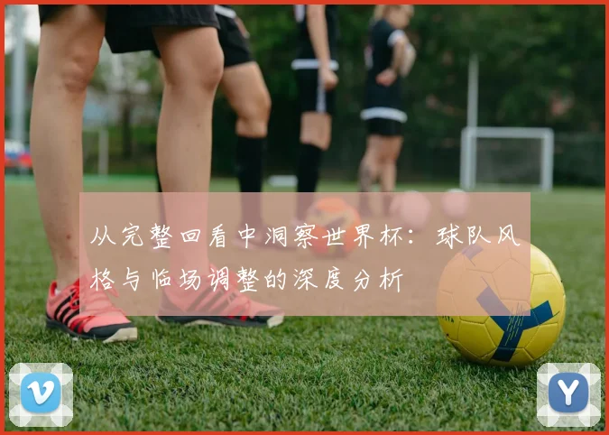 从完整回看中洞察世界杯：球队风格与临场调整的深度分析