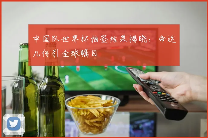 中国队世界杯抽签结果揭晓，命运几何引全球瞩目