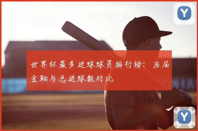 世界杯最多进球球员排行榜:历届金靴与总进球数对比