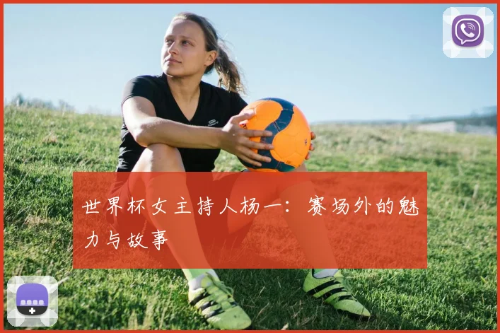 世界杯女主持人杨一:赛场外的魅力与故事