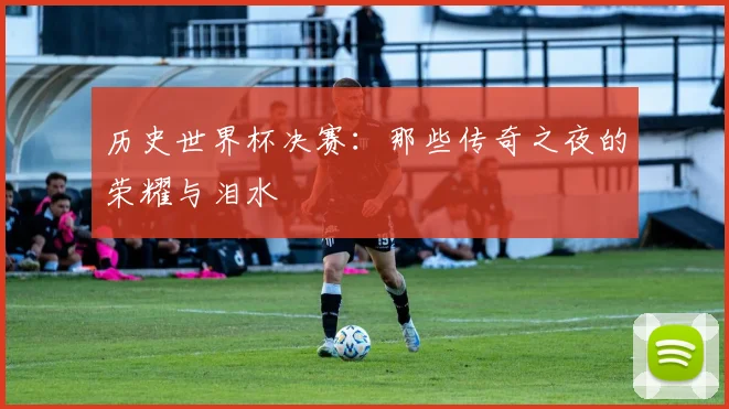 历史世界杯决赛：那些传奇之夜的荣耀与泪水
